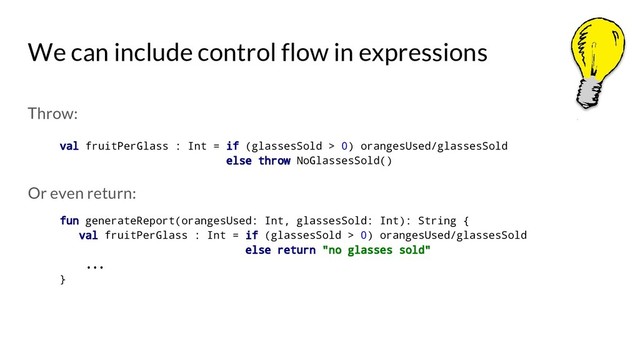 We can include control flow in expressions
Throw:
val fruitPerGlass : Int = if (glassesSold > 0) orangesUsed/glassesSold
else throw NoGlassesSold()
Or even return:
fun generateReport(orangesUsed: Int, glassesSold: Int): String {
val fruitPerGlass : Int = if (glassesSold > 0) orangesUsed/glassesSold
else return "no glasses sold"
...
}
