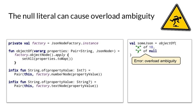 val someJson = objectOf(
"x" of 10,
"y" of null
)
The null literal can cause overload ambiguity
Error: overload ambiguity
private val factory = JsonNodeFactory.instance
fun objectOf(vararg properties: Pair) =
factory.objectNode().apply {
setAll(properties.toMap())
}
infix fun String.of(propertyValue: Int?) =
Pair(this, factory.numberNode(propertyValue))
infix fun String.of(propertyValue: String?) =
Pair(this, factory.textNode(propertyValue))
