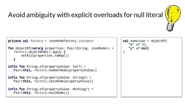 val someJson = objectOf(
"x" of 10,
"y" of null
)
Avoid ambiguity with explicit overloads for null literal
private val factory = JsonNodeFactory.instance
fun objectOf(vararg properties: Pair) =
factory.objectNode().apply {
setAll(properties.toMap())
}
infix fun String.of(propertyValue: Int?) =
Pair(this, factory.numberNode(propertyValue))
infix fun String.of(propertyValue: String?) =
Pair(this, factory.textNode(propertyValue))
infix fun String.of(propertyValue: Nothing?) =
Pair(this, factory.nullNode())
