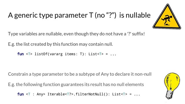 A generic type parameter T (no “?”) is nullable
Type variables are nullable, even though they do not have a '?' suffix!
E.g. the list created by this function may contain null.
fun  listOf(vararg items: T): List = ...
Constrain a type parameter to be a subtype of Any to declare it non-null
E.g. the following function guarantees its result has no null elements
fun  Iterable.filterNotNull(): List = ...
