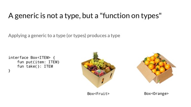 A generic is not a type, but a "function on types"
interface Box {
fun put(item: ITEM)
fun take(): ITEM
}
Box Box
Applying a generic to a type (or types) produces a type
