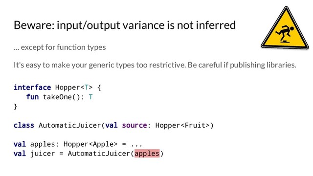 Beware: input/output variance is not inferred
… except for function types
It's easy to make your generic types too restrictive. Be careful if publishing libraries.
interface Hopper {
fun takeOne(): T
}
class AutomaticJuicer(val source: Hopper)
val apples: Hopper = ...
val juicer = AutomaticJuicer(apples)
