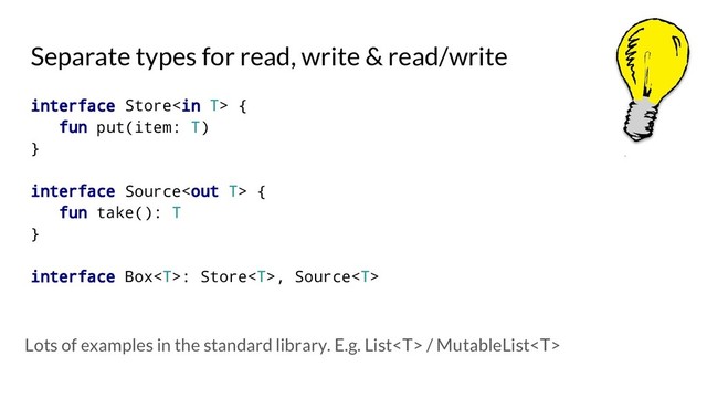 Separate types for read, write & read/write
interface Store {
fun put(item: T)
}
interface Source {
fun take(): T
}
interface Box: Store, Source
Lots of examples in the standard library. E.g. List / MutableList
