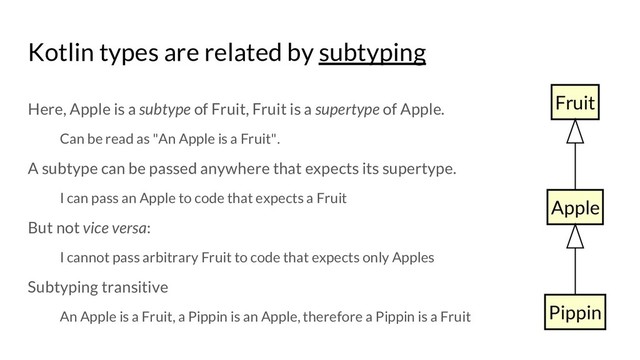 Kotlin types are related by subtyping
Here, Apple is a subtype of Fruit, Fruit is a supertype of Apple.
Can be read as "An Apple is a Fruit".
A subtype can be passed anywhere that expects its supertype.
I can pass an Apple to code that expects a Fruit
But not vice versa:
I cannot pass arbitrary Fruit to code that expects only Apples
Subtyping transitive
An Apple is a Fruit, a Pippin is an Apple, therefore a Pippin is a Fruit
