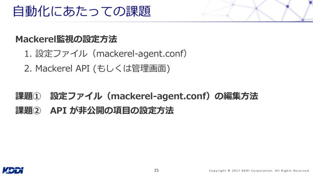 Mackerel監視の設定⽅法
1. 設定ファイル（mackerel-agent.conf）
2. Mackerel API (もしくは管理画⾯)
課題① 設定ファイル（mackerel-agent.conf）の編集⽅法
課題② API が⾮公開の項⽬の設定⽅法
⾃動化にあたっての課題
C o p y r i g h t © 2 0 1 7 K D D I C o r p o r a t i o n . A l l R i g h t s R e s e r v e d
25

