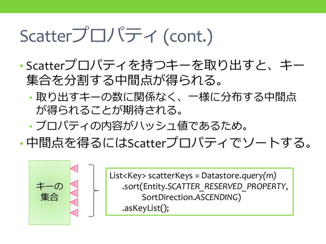 Scatterプロパティ (cont.)
• Scatterプロパティを持つキーを取り出すと、キー
集合を分割する中間点が得られる。
• 取り出すキーの数に関係なく、一様に分布する中間点
が得られることが期待される。
• プロパティの内容がハッシュ値であるため。
• 中間点を得るにはScatterプロパティでソートする。
キーの
集合
List scatterKeys = Datastore.query(m)
.sort(Entity.SCATTER_RESERVED_PROPERTY,
SortDirection.ASCENDING)
.asKeyList();
