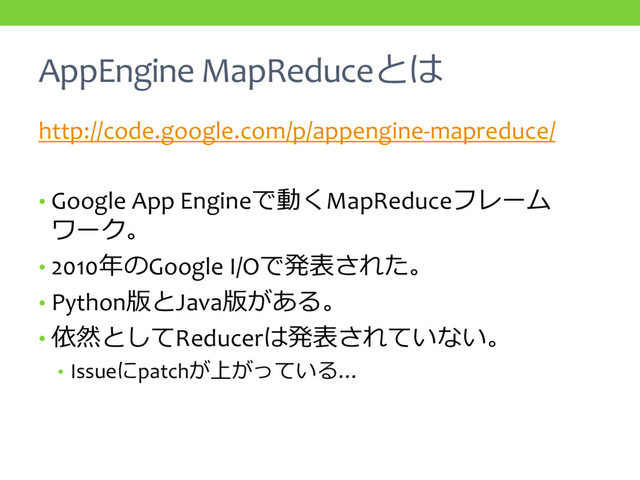AppEngine MapReduceとは
http://code.google.com/p/appengine-mapreduce/
• Google App Engineで動くMapReduceフレーム
ワーク。
• 2010年のGoogle I/Oで発表された。
• Python版とJava版がある。
• 依然としてReducerは発表されていない。
• Issueにpatchが上がっている…
