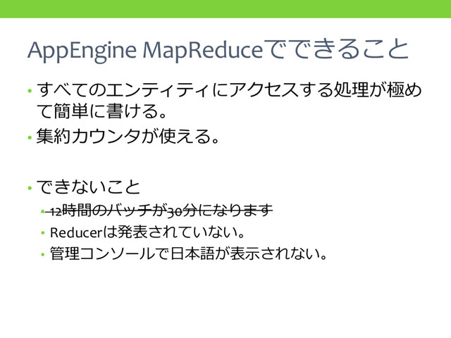 AppEngine MapReduceでできること
• すべてのエンティティにアクセスする処理が極め
て簡単に書ける。
• 集約カウンタが使える。
• できないこと
• 12時間のバッチが30分になります
• Reducerは発表されていない。
• 管理コンソールで日本語が表示されない。
