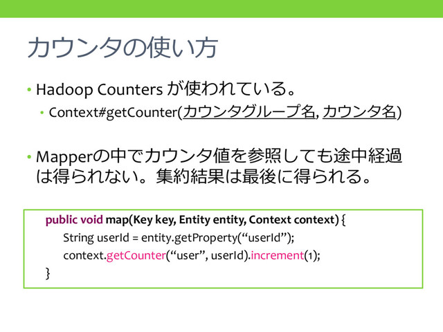 カウンタの使い方
• Hadoop Counters が使われている。
• Context#getCounter(カウンタグループ名, カウンタ名)
• Mapperの中でカウンタ値を参照しても途中経過
は得られない。集約結果は最後に得られる。
public void map(Key key, Entity entity, Context context) {
String userId = entity.getProperty(“userId”);
context.getCounter(“user”, userId).increment(1);
}
