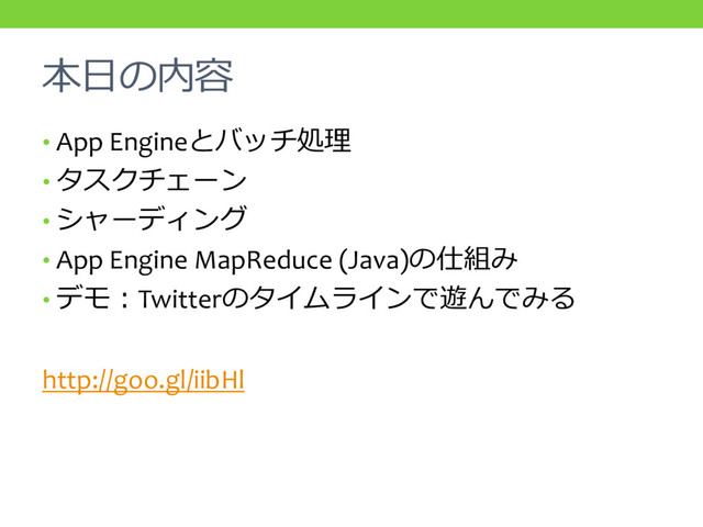 本日の内容
• App Engineとバッチ処理
• タスクチェーン
• シャーディング
• App Engine MapReduce (Java)の仕組み
• デモ：Twitterのタイムラインで遊んでみる
http://goo.gl/iibHl
