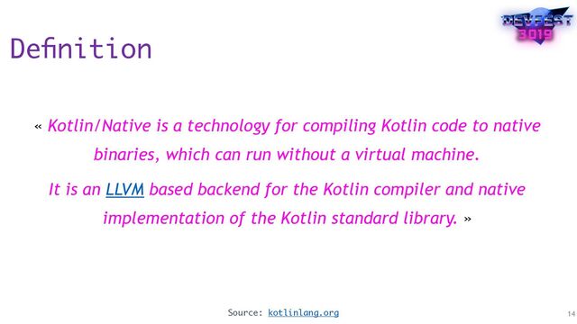 Deﬁnition
« Kotlin/Native is a technology for compiling Kotlin code to native
binaries, which can run without a virtual machine.
It is an LLVM based backend for the Kotlin compiler and native
implementation of the Kotlin standard library. »
14
Source: kotlinlang.org
