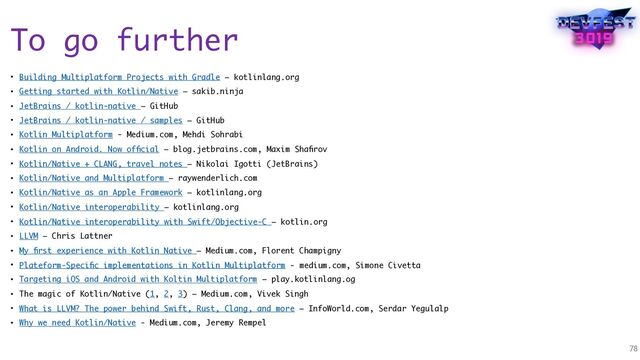 To go further
• Building Multiplatform Projects with Gradle – kotlinlang.org
• Getting started with Kotlin/Native – sakib.ninja
• JetBrains / kotlin-native – GitHub
• JetBrains / kotlin-native / samples – GitHub
• Kotlin Multiplatform - Medium.com, Mehdi Sohrabi
• Kotlin on Android. Now ofﬁcial – blog.jetbrains.com, Maxim Shaﬁrov
• Kotlin/Native + CLANG, travel notes – Nikolai Igotti (JetBrains)
• Kotlin/Native and Multiplatform – raywenderlich.com
• Kotlin/Native as an Apple Framework – kotlinlang.org
• Kotlin/Native interoperability – kotlinlang.org
• Kotlin/Native interoperability with Swift/Objective-C – kotlin.org
• LLVM – Chris Lattner
• My ﬁrst experience with Kotlin Native – Medium.com, Florent Champigny
• Plateform-Speciﬁc implementations in Kotlin Multiplatform - medium.com, Simone Civetta
• Targeting iOS and Android with Koltin Multiplatform – play.kotlinlang.og
• The magic of Kotlin/Native (1, 2, 3) – Medium.com, Vivek Singh
• What is LLVM? The power behind Swift, Rust, Clang, and more – InfoWorld.com, Serdar Yegulalp
• Why we need Kotlin/Native - Medium.com, Jeremy Rempel
78
