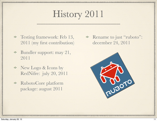 History 2011
Testing framework: Feb 13,
2011 (my ﬁrst contribution)
Bundler support: may 21,
2011
New Logo & Icons by
RedNifre: july 20, 2011
RubotoCore platform
package: august 2011
Rename to just “ruboto”:
december 24, 2011
11
Saturday, January 26, 13
