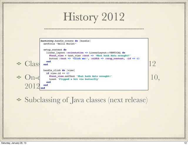 History 2012
Class oriented component deﬁnition, 2012
On-device generation of subclasses may 10,
2012
Subclassing of Java classes (next release)
$activity.handle_create do |bundle|
setTitle ‘Hello World!’
setup_content do
linear_layout :orientation => LinearLayout::VERTICAL do
@text_view = text_view :text => 'What hath Matz wrought?'
button :text => ‘Click me!’, :width => :wrap_content, :id => 43
end
end
handle_click do |view|
if view.id == 43
@text_view.setText 'What hath Matz wrought!'
toast 'Flipped a bit via butterfly'
end
end
end
12
Saturday, January 26, 13
