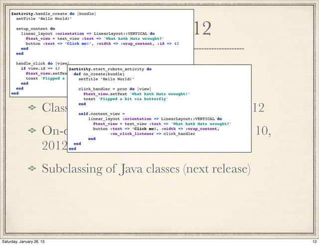 History 2012
Class oriented component deﬁnition, 2012
On-device generation of subclasses may 10,
2012
Subclassing of Java classes (next release)
$activity.handle_create do |bundle|
setTitle ‘Hello World!’
setup_content do
linear_layout :orientation => LinearLayout::VERTICAL do
@text_view = text_view :text => 'What hath Matz wrought?'
button :text => ‘Click me!’, :width => :wrap_content, :id => 43
end
end
handle_click do |view|
if view.id == 43
@text_view.setText 'What hath Matz wrought!'
toast 'Flipped a bit via butterfly'
end
end
end
$activity.start_ruboto_activity do
def on_create(bundle)
setTitle ‘Hello World!’
click_handler = proc do |view|
@text_view.setText 'What hath Matz wrought!'
toast 'Flipped a bit via butterfly'
end
self.content_view =
linear_layout :orientation => LinearLayout::VERTICAL do
@text_view = text_view :text => 'What hath Matz wrought?'
button :text => ‘Click me!, :width => :wrap_content,
:on_click_listener => click_handler
end
end
end
12
Saturday, January 26, 13
