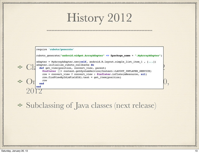 History 2012
Class oriented component deﬁnition, 2012
On-device generation of subclasses may 10,
2012
Subclassing of Java classes (next release)
require 'ruboto/generate'
ruboto_generate("android.widget.ArrayAdapter" => $package_name + ".MyArrayAdapter")
adapter = MyArrayAdapter.new(self, android.R.layout.simple_list_item_1 , [...])
adapter.initialize_ruboto_callbacks do
def get_view(position, convert_view, parent)
@inflater ||= context.getSystemService(Context::LAYOUT_INFLATER_SERVICE)
row = convert_view ? convert_view : @inflater.inflate(mResource, nil)
row.findViewById(mFieldId).text = get_item(position)
row
end
end
13
Saturday, January 26, 13
