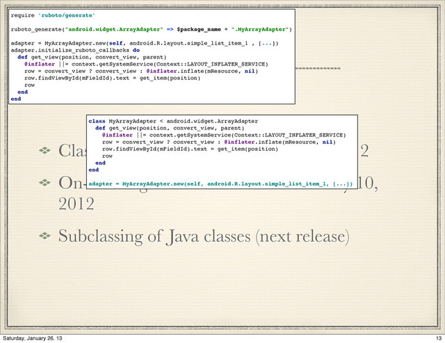 History 2012
Class oriented component deﬁnition, 2012
On-device generation of subclasses may 10,
2012
Subclassing of Java classes (next release)
require 'ruboto/generate'
ruboto_generate("android.widget.ArrayAdapter" => $package_name + ".MyArrayAdapter")
adapter = MyArrayAdapter.new(self, android.R.layout.simple_list_item_1 , [...])
adapter.initialize_ruboto_callbacks do
def get_view(position, convert_view, parent)
@inflater ||= context.getSystemService(Context::LAYOUT_INFLATER_SERVICE)
row = convert_view ? convert_view : @inflater.inflate(mResource, nil)
row.findViewById(mFieldId).text = get_item(position)
row
end
end
class MyArrayAdapter < android.widget.ArrayAdapter
def get_view(position, convert_view, parent)
@inflater ||= context.getSystemService(Context::LAYOUT_INFLATER_SERVICE)
row = convert_view ? convert_view : @inflater.inflate(mResource, nil)
row.findViewById(mFieldId).text = get_item(position)
row
end
end
adapter = MyArrayAdapter.new(self, android.R.layout.simple_list_item_1, [...])
13
Saturday, January 26, 13
