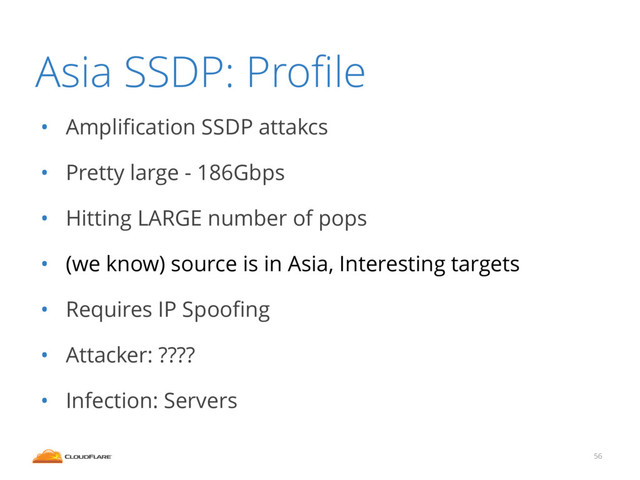 Asia SSDP: Proﬁle
• Ampliﬁcation SSDP attakcs
• Pretty large - 186Gbps
• Hitting LARGE number of pops
• (we know) source is in Asia, Interesting targets
• Requires IP Spooﬁng
• Attacker: ????
• Infection: Servers
56
