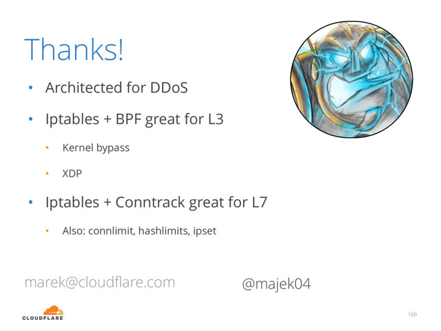 Thanks!
• Architected for DDoS
• Iptables + BPF great for L3
• Kernel bypass
• XDP
• Iptables + Conntrack great for L7
• Also: connlimit, hashlimits, ipset
100
marek@cloudﬂare.com @majek04
