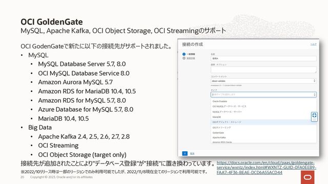MySQL, Apache Kafka, OCI Object Storage, OCI Streamingのサポート
OCI GodenGateで新たに以下の接続先がサポートされました。
• MySQL
• MySQL Database Server 5.7, 8.0
• OCI MySQL Database Service 8.0
• Amazon Aurora MySQL 5.7
• Amazon RDS for MariaDB 10.4, 10.5
• Amazon RDS for MySQL 5.7, 8.0
• Azure Database for MySQL 5.7, 8.0
• MariaDB 10.4, 10.5
• Big Data
• Apache Kafka 2.4, 2.5, 2.6, 2.7, 2.8
• OCI Streaming
• OCI Object Storage (target only)
接続先が追加されたことにより”データベース登録”が”接続”に置き換わっています。
※2022/10リリース時は⼀部のリージョンでのみ利⽤可能でしたが、2022/11/8現在全てのリージョンで利⽤可能です。
OCI GoldenGate
https://docs.oracle.com/en/cloud/paas/goldengate-
service/wxntz/index.html#WXNTZ-GUID-0FA0EEB9-
FAA7-4F36-BEAE-DCD6A55ACD44
Copyright © 2023, Oracle and/or its affiliates
20
