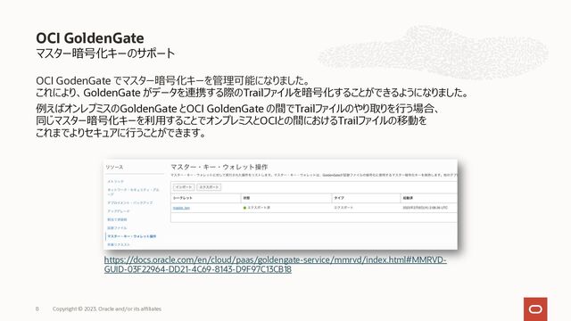 マスター暗号化キーのサポート
OCI GodenGate でマスター暗号化キーを管理可能になりました。
これにより、GoldenGate がデータを連携する際のTrailファイルを暗号化することができるようになりました。
例えばオンレプミスのGoldenGate とOCI GoldenGate の間でTrailファイルのやり取りを⾏う場合、
同じマスター暗号化キーを利⽤することでオンプレミスとOCIとの間におけるTrailファイルの移動を
これまでよりセキュアに⾏うことができます。
OCI GoldenGate
https://docs.oracle.com/en/cloud/paas/goldengate-service/mmrvd/index.html#MMRVD-
GUID-03F22964-DD21-4C69-8143-D9F97C13CB18
Copyright © 2023, Oracle and/or its affiliates
8
