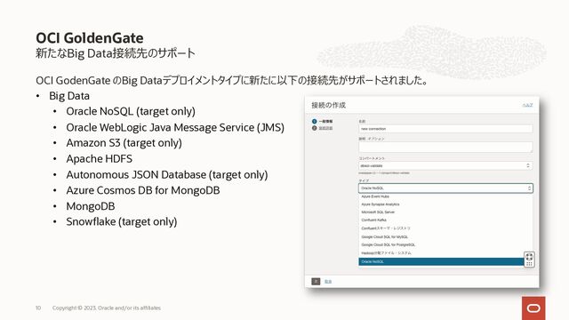 新たなBig Data接続先のサポート
OCI GodenGate のBig Dataデプロイメントタイプに新たに以下の接続先がサポートされました。
• Big Data
• Oracle NoSQL (target only)
• Oracle WebLogic Java Message Service (JMS)
• Amazon S3 (target only)
• Apache HDFS
• Autonomous JSON Database (target only)
• Azure Cosmos DB for MongoDB
• MongoDB
• Snowflake (target only)
OCI GoldenGate
Copyright © 2023, Oracle and/or its affiliates
10
