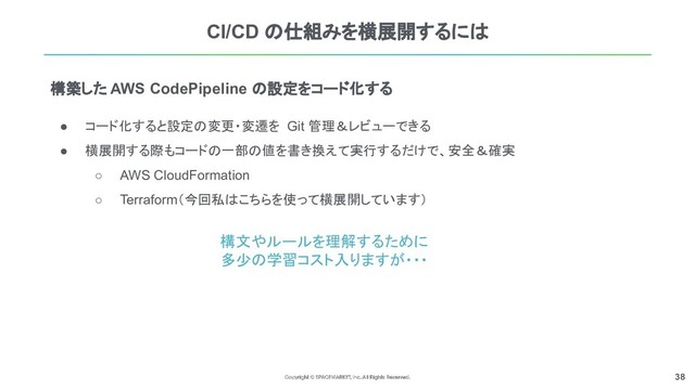 38
CI/CD の仕組みを横展開するには
● コード化すると設定の変更・変遷を Git 管理＆レビューできる
● 横展開する際もコードの一部の値を書き換えて実行するだけで、安全＆確実
○ AWS CloudFormation
○ Terraform（今回私はこちらを使って横展開しています）
構築した AWS CodePipeline の設定をコード化する
構文やルールを理解するために
多少の学習コスト入りますが・・・
