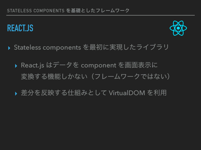 STATELESS COMPONENTS Λجૅͱͨ͠ϑϨʔϜϫʔΫ
REACT.JS
▸ Stateless components Λ࠷ॳʹ࣮ݱͨ͠ϥΠϒϥϦ
▸ React.js ͸σʔλΛ component Λը໘දࣔʹ 
ม׵͢Δػೳ͔͠ͳ͍ʢϑϨʔϜϫʔΫͰ͸ͳ͍ʣ
▸ ࠩ෼Λ൓ө͢Δ࢓૊Έͱͯ͠ VirtualDOM Λར༻
