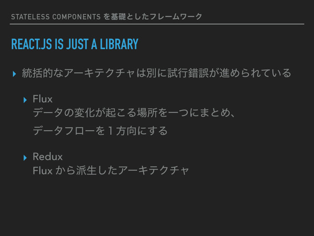 STATELESS COMPONENTS Λجૅͱͨ͠ϑϨʔϜϫʔΫ
REACT.JS IS JUST A LIBRARY
▸ ౷ׅతͳΞʔΩςΫνϟ͸ผʹࢼߦࡨޡ͕ਐΊΒΕ͍ͯΔ
▸ Flux 
σʔλͷมԽ͕ى͜Δ৔ॴΛҰͭʹ·ͱΊɺ 
σʔλϑϩʔΛ̍ํ޲ʹ͢Δ
▸ Redux 
Flux ͔Β೿ੜͨ͠ΞʔΩςΫνϟ
