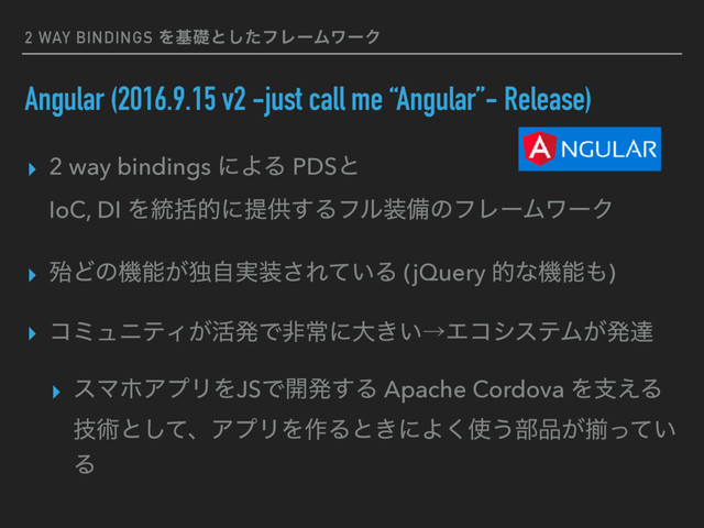 2 WAY BINDINGS Λجૅͱͨ͠ϑϨʔϜϫʔΫ
Angular (2016.9.15 v2 -just call me “Angular”- Release)
▸ 2 way bindings ʹΑΔ PDSͱ 
IoC, DI Λ౷ׅతʹఏڙ͢Δϑϧ૷උͷϑϨʔϜϫʔΫ
▸ ຆͲͷػೳ͕ಠ࣮ࣗ૷͞Ε͍ͯΔ (jQuery తͳػೳ΋)
▸ ίϛϡχςΟ͕׆ൃͰඇৗʹେ͖͍ˠΤίγεςϜ͕ൃୡ
▸ εϚϗΞϓϦΛJSͰ։ൃ͢Δ Apache Cordova Λࢧ͑Δ
ٕज़ͱͯ͠ɺΞϓϦΛ࡞Δͱ͖ʹΑ͘࢖͏෦඼͕ἧ͍ͬͯ
Δ
