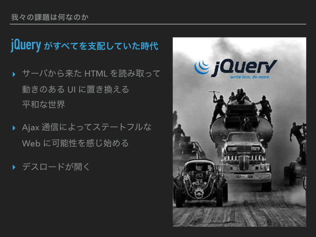զʑͷ՝୊͸Կͳͷ͔
jQuery ͕͢΂ͯΛࢧ഑͍ͯͨ࣌͠୅
▸ αʔό͔Βདྷͨ HTML ΛಡΈऔͬͯ 
ಈ͖ͷ͋Δ UI ʹஔ͖׵͑Δ 
ฏ࿨ͳੈք
▸ Ajax ௨৴ʹΑͬͯεςʔτϑϧͳ
Web ʹՄೳੑΛײ࢝͡ΊΔ
▸ σεϩʔυ͕։͘
