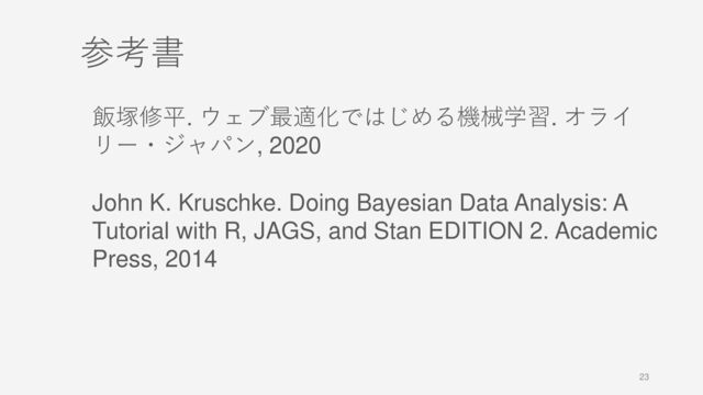 23
参考書
飯塚修平. ウェブ最適化ではじめる機械学習. オライ
リー・ジャパン, 2020
John K. Kruschke. Doing Bayesian Data Analysis: A
Tutorial with R, JAGS, and Stan EDITION 2. Academic
Press, 2014

