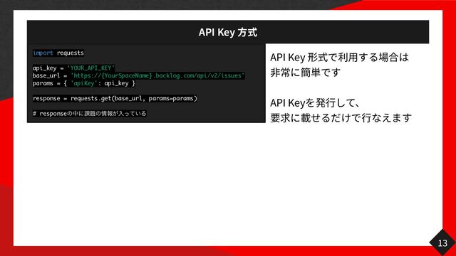 API Key
方
API Key
用
⾒
非
API Key
行 行
13
import requests
api_key = ‘YOUR_API_KEY'
base_url = 'https://{YourSpaceName}.backlog.com/api/v2/issues'
params = { 'apiKey': api_key }
response = requests.get(base_url, params=params)
# responseͷதʹ՝୊ͷ৘ใ͕ೖ͍ͬͯΔ
