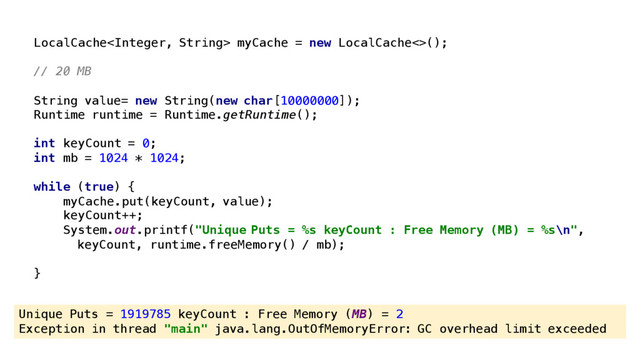 Unique Puts = 1919785 keyCount : Free Memory (MB) = 2
Exception in thread "main" java.lang.OutOfMemoryError: GC overhead limit exceeded
LocalCache myCache = new LocalCache<>();
// 20 MB
String value= new String(new char[10000000]);
Runtime runtime = Runtime.getRuntime();
int keyCount = 0;
int mb = 1024 * 1024;
while (true) {
myCache.put(keyCount, value);
keyCount++;
System.out.printf("Unique Puts = %s keyCount : Free Memory (MB) = %s\n",
keyCount, runtime.freeMemory() / mb);
}
