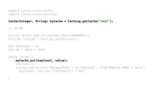 import javax.cache.Cache;
import javax.cache.Caching;
Cache myCache = Caching.getCache("test");
// 20 MB
String value= new String(new char[10000000]);
Runtime runtime = Runtime.getRuntime();
int keyCount = 0;
int mb = 1024 * 1024;
while (true) {
myCache.put(keyCount, value);
keyCount++;
System.out.printf("Unique Puts = %s keyCount : Free Memory (MB) = %s\n",
keyCount, runtime.freeMemory() / mb);
}
