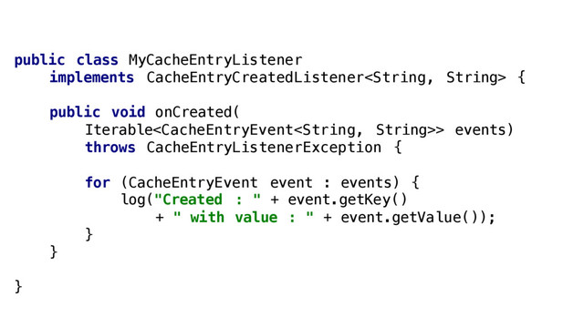 public class MyCacheEntryListener
implements CacheEntryCreatedListener {
public void onCreated(
Iterable> events)
throws CacheEntryListenerException {
for (CacheEntryEvent event : events) {
log("Created : " + event.getKey()
+ " with value : " + event.getValue());
}
}
}

