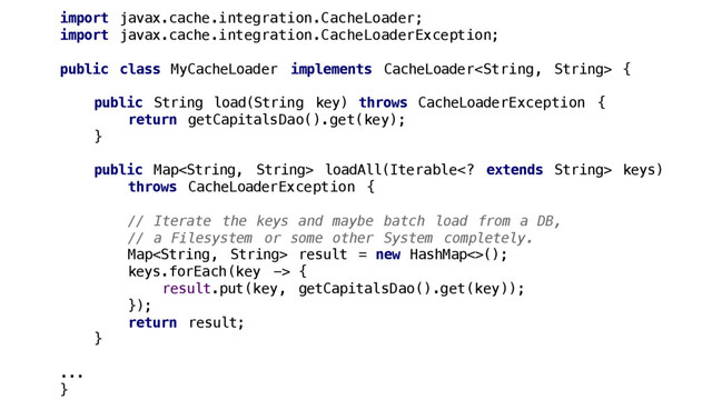 import javax.cache.integration.CacheLoader;
import javax.cache.integration.CacheLoaderException;
public class MyCacheLoader implements CacheLoader {
public String load(String key) throws CacheLoaderException {
return getCapitalsDao().get(key);
}
public Map loadAll(Iterable extends String> keys)
throws CacheLoaderException {
// Iterate the keys and maybe batch load from a DB,
// a Filesystem or some other System completely.
Map result = new HashMap<>();
keys.forEach(key -> {
result.put(key, getCapitalsDao().get(key));
});
return result;
}
...
}

