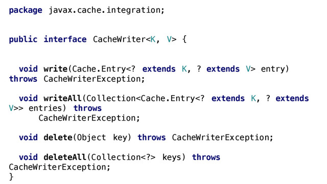 package javax.cache.integration;
public interface CacheWriter {
void write(Cache.Entry extends K, ? extends V> entry)
throws CacheWriterException;
void writeAll(Collection> entries) throws
CacheWriterException;
void delete(Object key) throws CacheWriterException;
void deleteAll(Collection> keys) throws
CacheWriterException;
}
