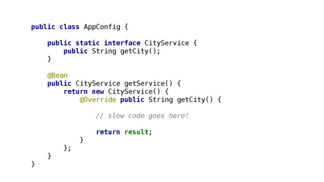 public class AppConfig {
public static interface CityService {
public String getCity();
}
@Bean
public CityService getService() {
return new CityService() {
@Override public String getCity() {
// slow code goes here!
return result;
}
};
}
}

