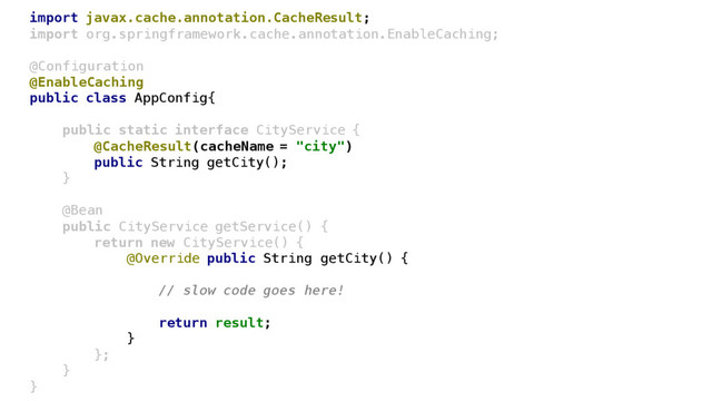 import javax.cache.annotation.CacheResult;
import org.springframework.cache.annotation.EnableCaching;
@Configuration
@EnableCaching
public class AppConfig{
public static interface CityService {
@CacheResult(cacheName = "city")
public String getCity();
}
@Bean
public CityService getService() {
return new CityService() {
@Override public String getCity() {
// slow code goes here!
return result;
}
};
}
}
