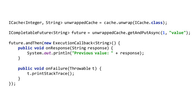 ICache unwrappedCache = cache.unwrap(ICache.class);
ICompletableFuture future = unwrappedCache.getAndPutAsync(1, "value");
future.andThen(new ExecutionCallback() {
public void onResponse(String response) {
System.out.println("Previous value: " + response);
}
public void onFailure(Throwable t) {
t.printStackTrace();
}
});

