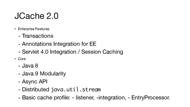 JCache 2.0
• Enterprise Features
- Transactions
- Annotations Integration for EE
- Servlet 4.0 Integration / Session Caching
• Core
- Java 8
- Java 9 Modularity
- Async API
- Distributed java.util.stream
- Basic cache profile: - listener, -integration, - EntryProcessor.
