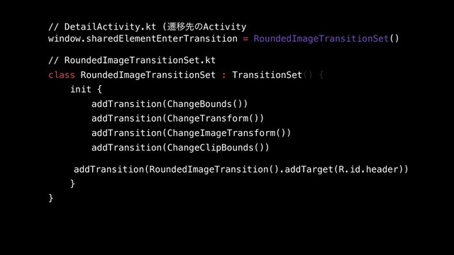 // DetailActivity.kt (ભҠઌͷActivity
window.sharedElementEnterTransition = RoundedImageTransitionSet()
 
// RoundedImageTransitionSet.kt 
class RoundedImageTransitionSet : TransitionSet() {
init {
addTransition(ChangeBounds())
addTransition(ChangeTransform())
addTransition(ChangeImageTransform())
addTransition(ChangeClipBounds())
addTransition(RoundedImageTransition().addTarget(R.id.header))
}
}
