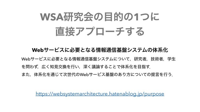 WSAݚڀձͷ໨తͷ1ͭʹ
௚઀Ξϓϩʔν͢Δ
https://websystemarchitecture.hatenablog.jp/purpose
WebαʔϏεʹඞཁͱͳΔ৘ใ௨৴ج൫γεςϜͷମܥԽ
WebαʔϏεʹඞཁͱͳΔ৘ใ௨৴ج൫γεςϜʹ͍ͭͯɼݚڀऀɼٕज़ऀɼֶੜ
Λ໰Θͣɼ޿͘஌ݟަ׵Λߦ͍ɼਂٞ͘࿦͢Δ͜ͱͰମܥԽΛ໨ࢦ͢ɽ 
·ͨɼମܥԽΛ௨ͯ࣍͡ੈ୅ͷWebαʔϏεج൫ͷ͋Γํʹ͍ͭͯͷఏݴΛߦ͏ɽ

