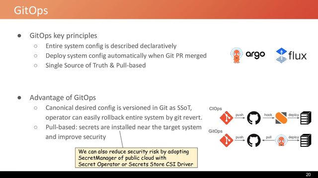 GitOps
● GitOps key principles
○ Entire system config is described declaratively
○ Deploy system config automatically when Git PR merged
○ Single Source of Truth & Pull-based
● Advantage of GitOps
○ Canonical desired config is versioned in Git as SSoT,
operator can easily rollback entire system by git revert.
○ Pull-based: secrets are installed near the target system
and improve security pull
CIOps
push hook deploy
GitOps
push deploy
We can also reduce security risk by adopting
SecretManager of public cloud with
Secret Operator or Secrets Store CSI Driver
20

