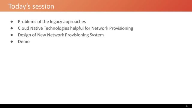 Today’s session
● Problems of the legacy approaches
● Cloud Native Technologies helpful for Network Provisioning
● Design of New Network Provisioning System
● Demo
4
