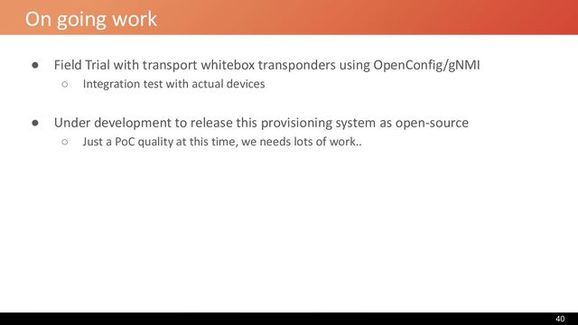On going work
● Field Trial with transport whitebox transponders using OpenConfig/gNMI
○ Integration test with actual devices
● Under development to release this provisioning system as open-source
○ Just a PoC quality at this time, we needs lots of work..
40
