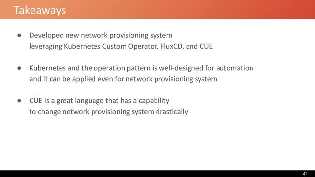 Takeaways
● Developed new network provisioning system
leveraging Kubernetes Custom Operator, FluxCD, and CUE
● Kubernetes and the operation pattern is well-designed for automation
and it can be applied even for network provisioning system
● CUE is a great language that has a capability
to change network provisioning system drastically
41
