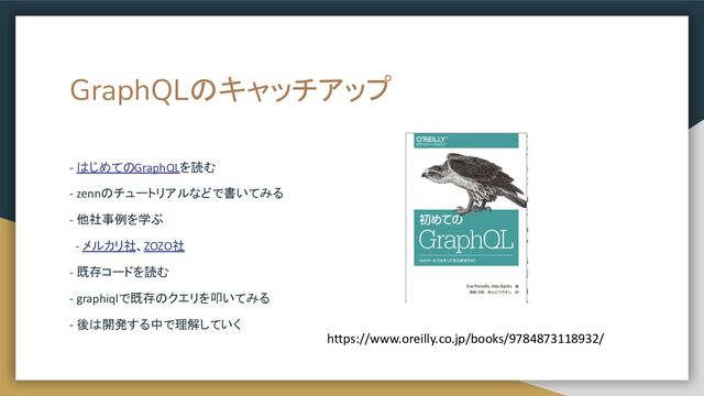 GraphQLのキャッチアップ
- はじめてのGraphQLを読む
- zennのチュートリアルなどで書いてみる
- 他社事例を学ぶ
- メルカリ社、ZOZO社
- 既存コードを読む
- graphiqlで既存のクエリを叩いてみる
- 後は開発する中で理解していく
https://www.oreilly.co.jp/books/9784873118932/
