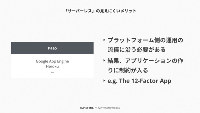 SUPINF Inc. // twitter.com/toricls
PaaS
Google App Engine
Heroku
...
「サーバーレス」の見えにくいメリット
▶︎ プラットフォーム側の運用の
流儀に沿う必要がある
▶︎ 結果、アプリケーションの作
りに制約が入る
▶︎ e.g. The 12-Factor App
